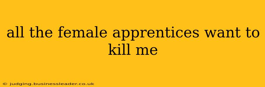 all the female apprentices want to kill me