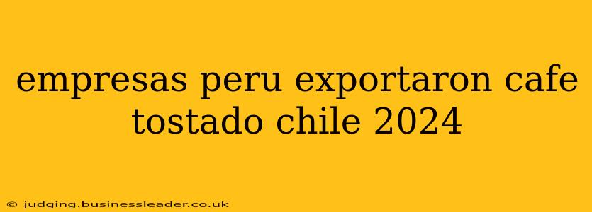 empresas peru exportaron cafe tostado chile 2024