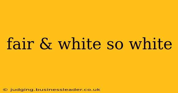 fair & white so white