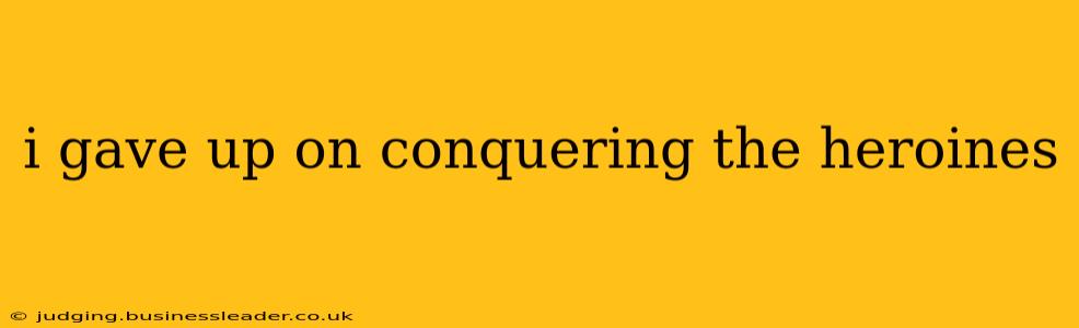 i gave up on conquering the heroines