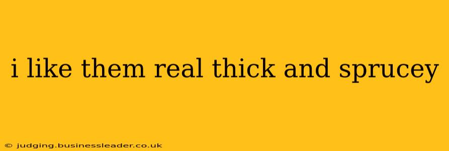 i like them real thick and sprucey