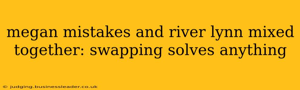 megan mistakes and river lynn mixed together: swapping solves anything