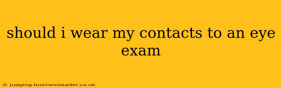 should i wear my contacts to an eye exam