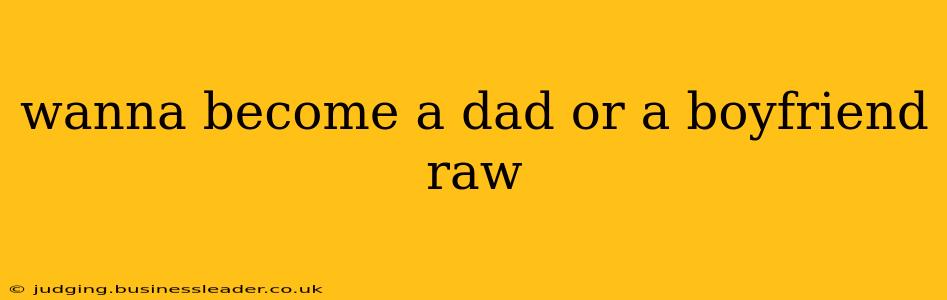 wanna become a dad or a boyfriend raw